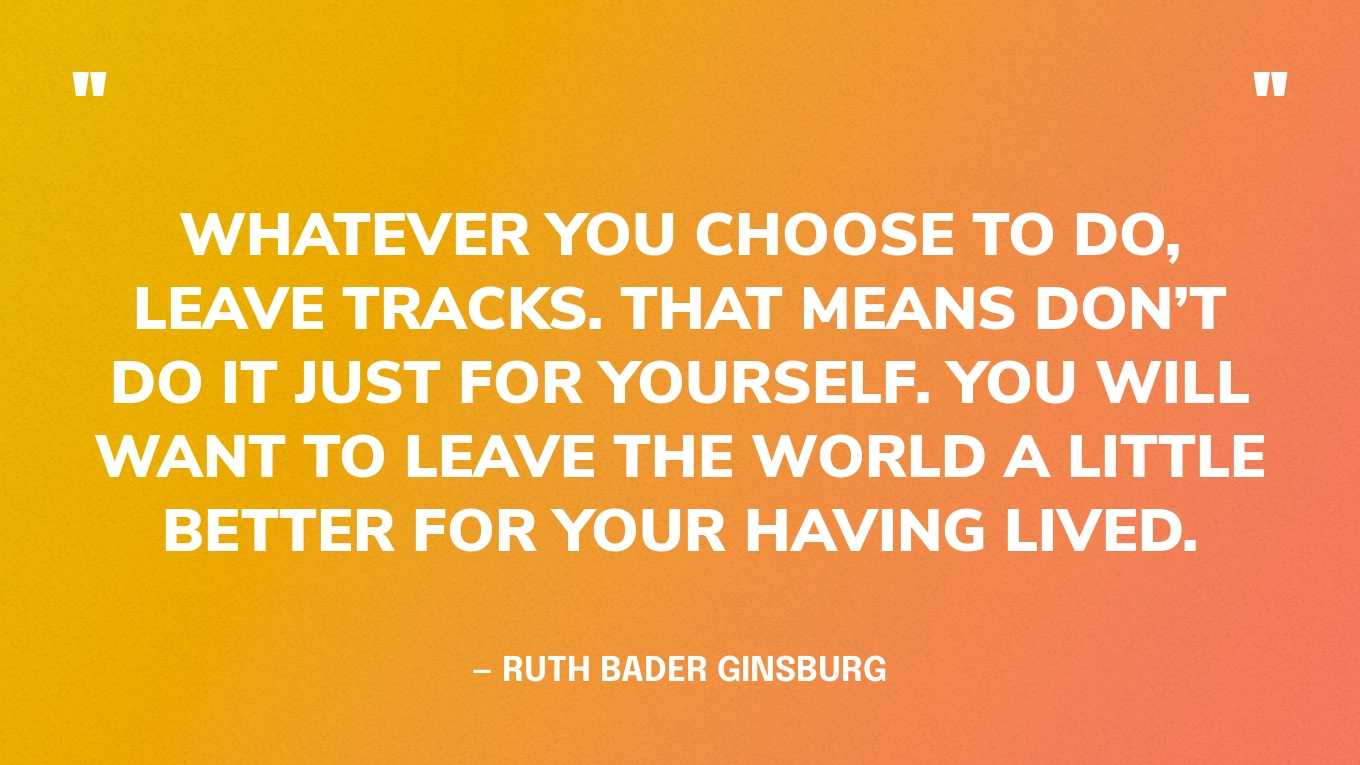 “Whatever you choose to do, leave tracks. That means don’t do it just for yourself. You will want to leave the world a little better for your having lived.” — Ruth Bader Ginsburg
