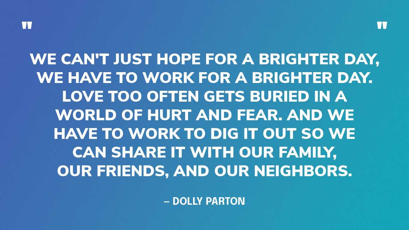 “We can't just hope for a brighter day, we have to work for a brighter day. Love too often gets buried in a world of hurt and fear. And we have to work to dig it out so we can share it with our family, our friends, and our neighbors.” — Dolly Parton